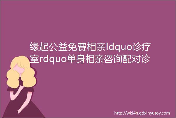 缘起公益免费相亲ldquo诊疗室rdquo单身相亲咨询配对诊疗茶话会缘起只为有缘人