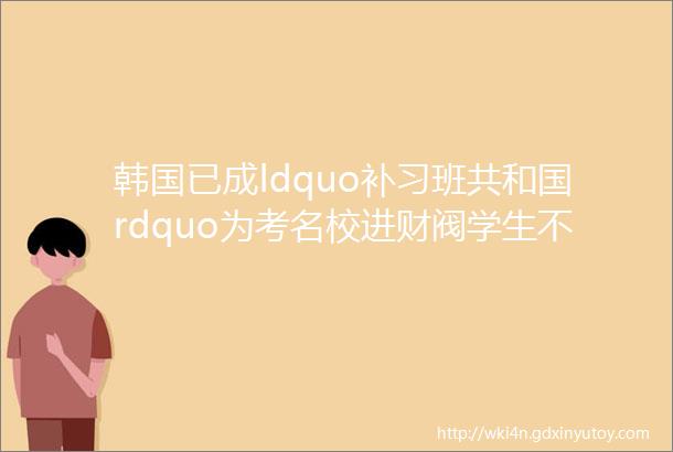 韩国已成ldquo补习班共和国rdquo为考名校进财阀学生不睡觉疯狂补习家长疯狂砸钱鸡娃hellip