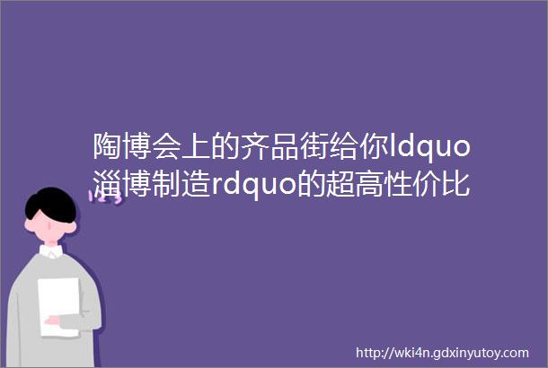 陶博会上的齐品街给你ldquo淄博制造rdquo的超高性价比