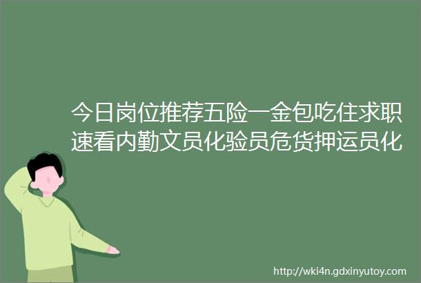 今日岗位推荐五险一金包吃住求职速看内勤文员化验员危货押运员化验员会计助理项目主管